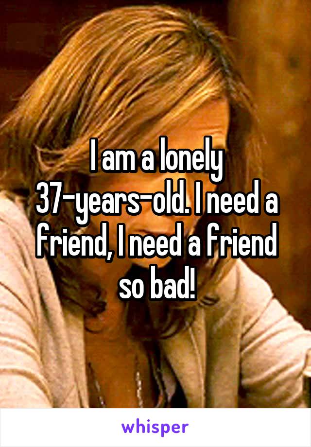 I am a lonely 37-years-old. I need a friend, I need a friend so bad!