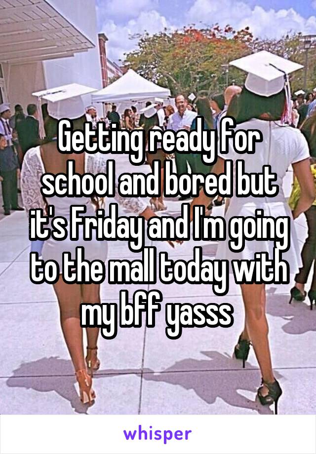 Getting ready for school and bored but it's Friday and I'm going to the mall today with my bff yasss 