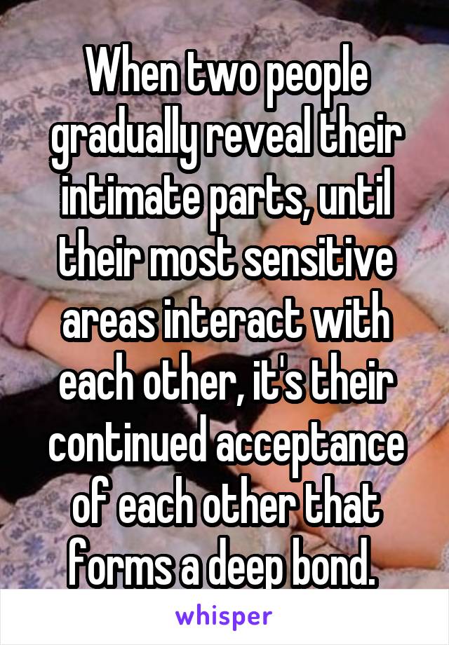 When two people gradually reveal their intimate parts, until their most sensitive areas interact with each other, it's their continued acceptance of each other that forms a deep bond. 