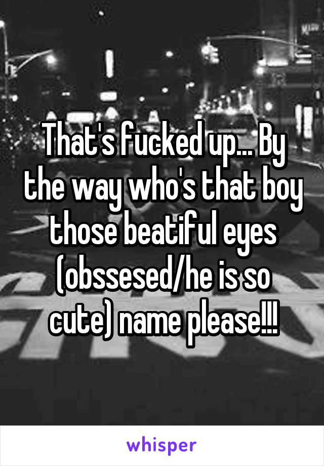 That's fucked up... By the way who's that boy those beatiful eyes (obssesed/he is so cute) name please!!!