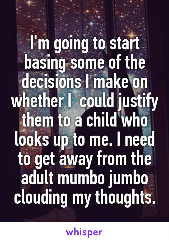 I'm going to start basing some of the decisions I make on whether I  could justify them to a child who looks up to me. I need to get away from the adult mumbo jumbo clouding my thoughts.