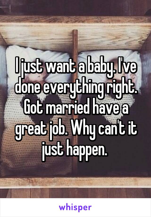 I just want a baby. I've done everything right. Got married have a great job. Why can't it just happen. 