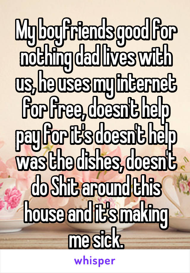 My boyfriends good for nothing dad lives with us, he uses my internet for free, doesn't help pay for it's doesn't help was the dishes, doesn't do Shit around this house and it's making me sick.