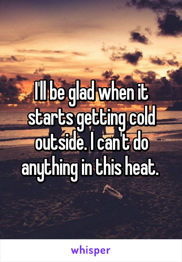 I'll be glad when it starts getting cold outside. I can't do anything in this heat. 