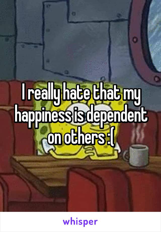 I really hate that my happiness is dependent on others :(