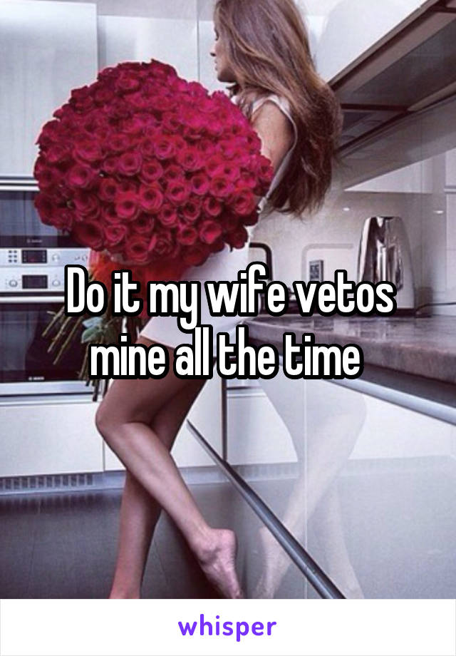 Do it my wife vetos mine all the time 