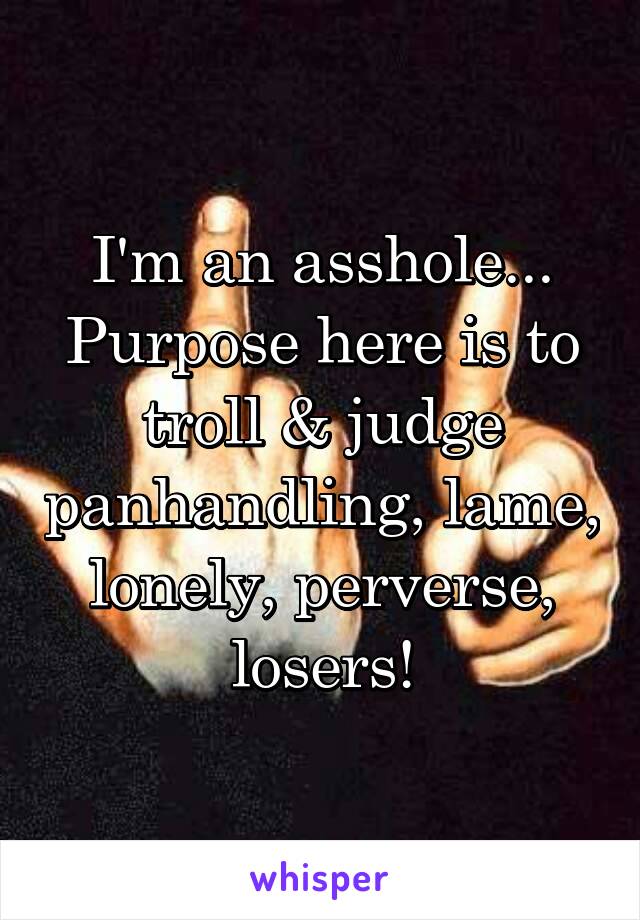 I'm an asshole...
Purpose here is to
troll & judge panhandling, lame, lonely, perverse, losers!