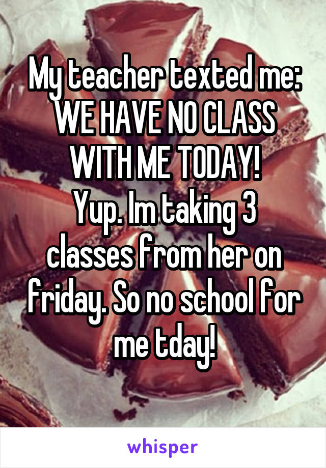 My teacher texted me: WE HAVE NO CLASS WITH ME TODAY!
Yup. Im taking 3 classes from her on friday. So no school for me tday!
