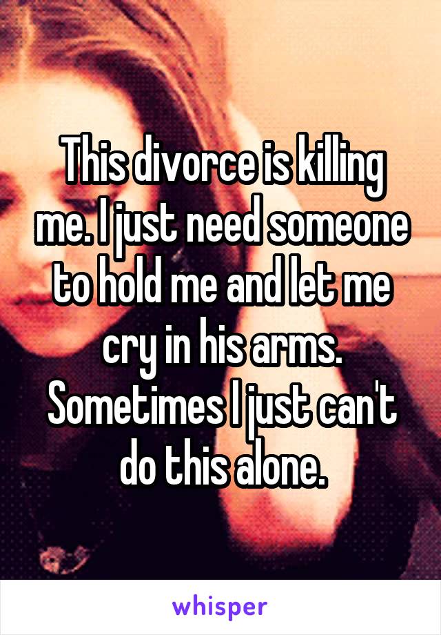 This divorce is killing me. I just need someone to hold me and let me cry in his arms. Sometimes I just can't do this alone.