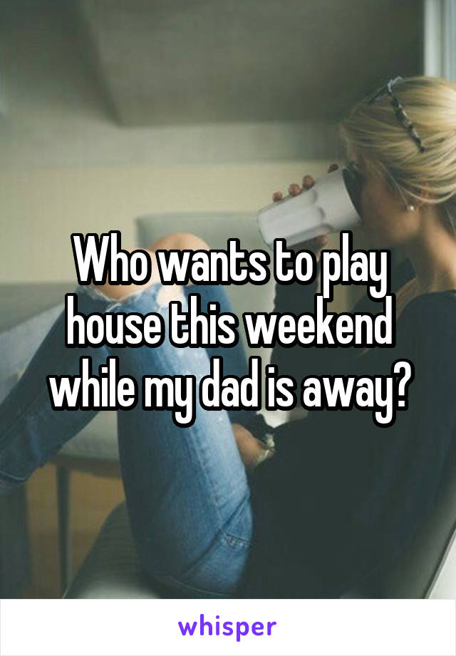 Who wants to play house this weekend while my dad is away?