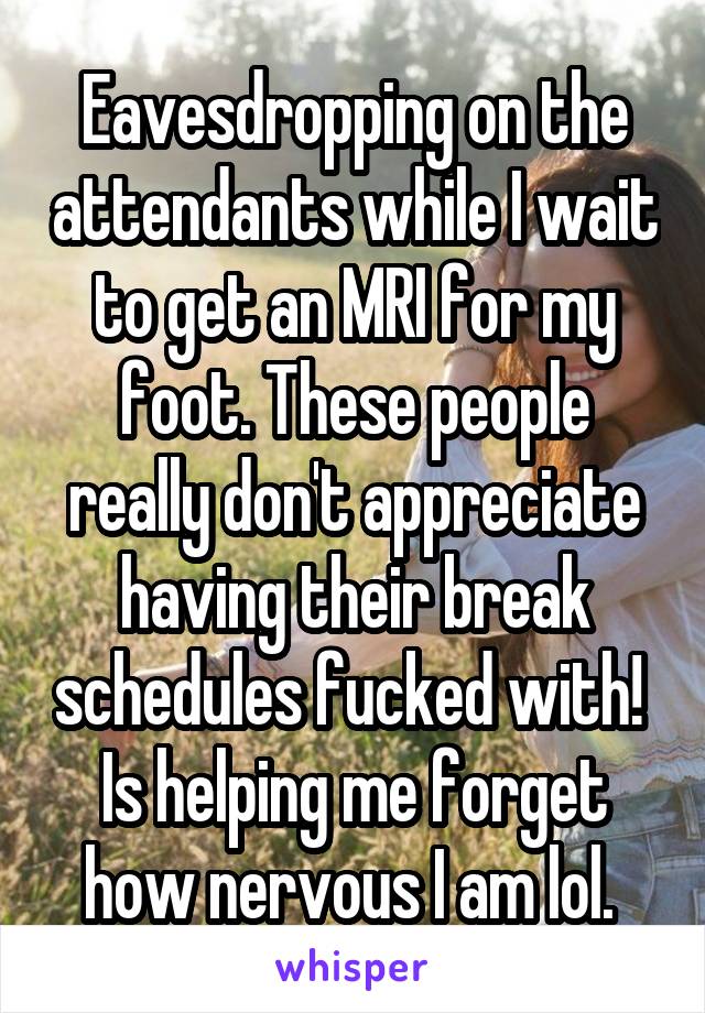 Eavesdropping on the attendants while I wait to get an MRI for my foot. These people really don't appreciate having their break schedules fucked with!  Is helping me forget how nervous I am lol. 