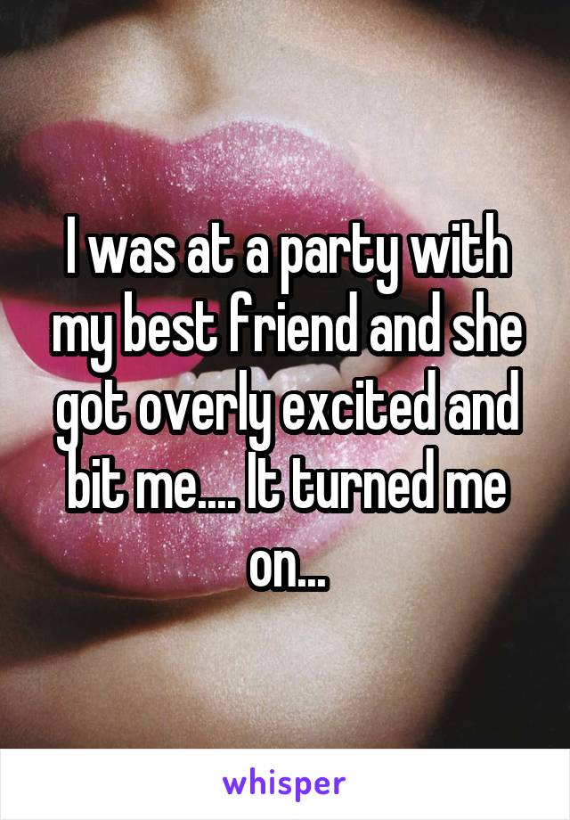 I was at a party with my best friend and she got overly excited and bit me.... It turned me on...