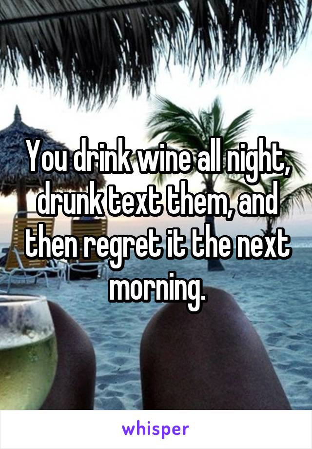 You drink wine all night, drunk text them, and then regret it the next morning.