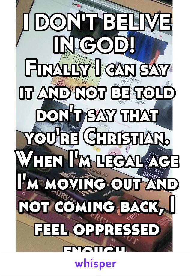 I DON'T BELIVE IN GOD! 
Finally I can say it and not be told don't say that you're Christian. When I'm legal age I'm moving out and not coming back, I feel oppressed enough.