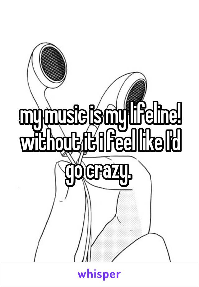 my music is my lifeline! without it i feel like I'd go crazy. 