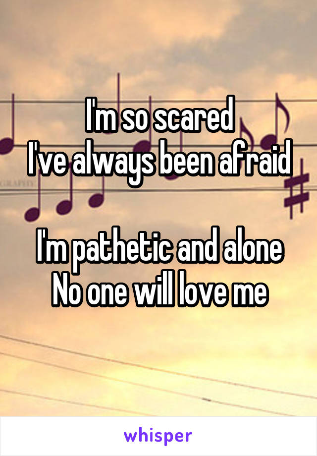 I'm so scared
I've always been afraid 
I'm pathetic and alone
No one will love me
