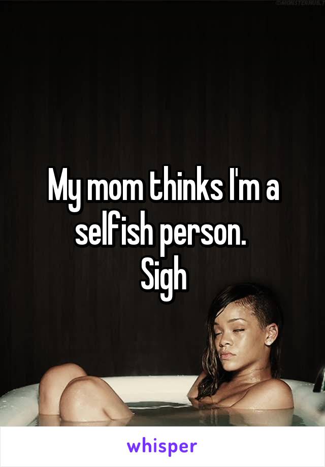 My mom thinks I'm a selfish person. 
Sigh