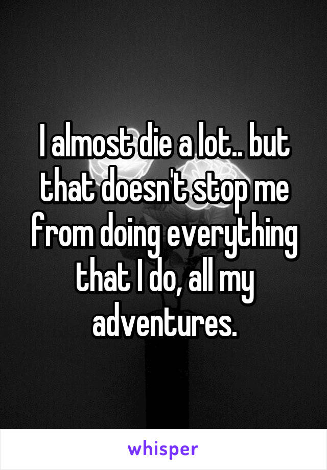 I almost die a lot.. but that doesn't stop me from doing everything that I do, all my adventures.