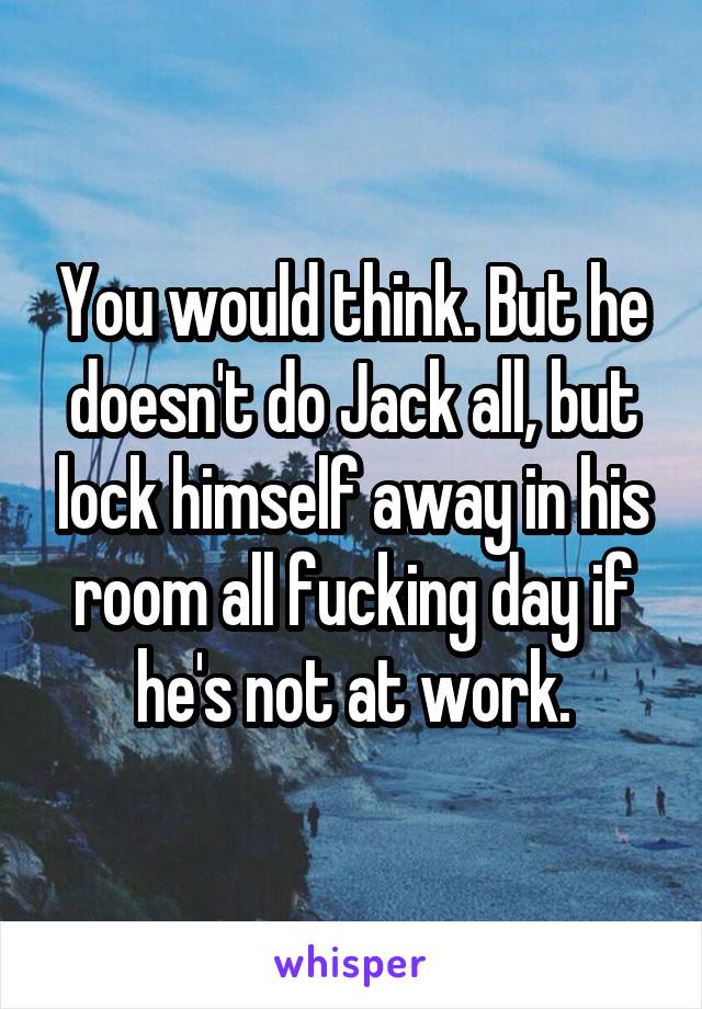 You would think. But he doesn't do Jack all, but lock himself away in his room all fucking day if he's not at work.