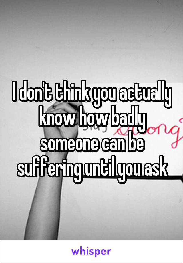 I don't think you actually know how badly someone can be suffering until you ask