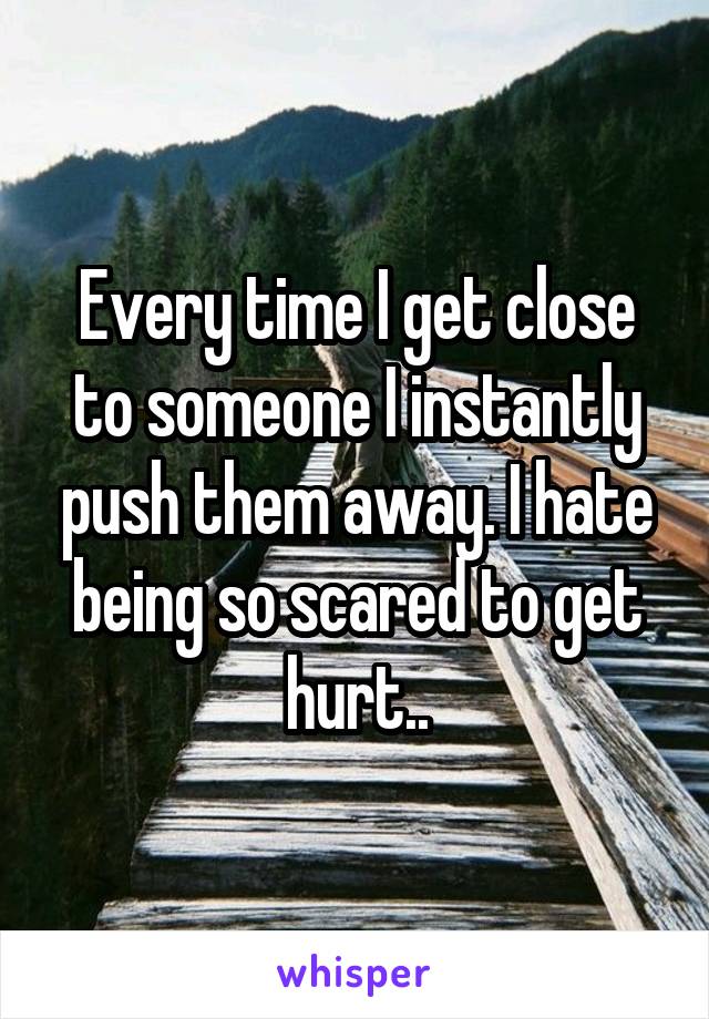 Every time I get close to someone I instantly push them away. I hate being so scared to get hurt..