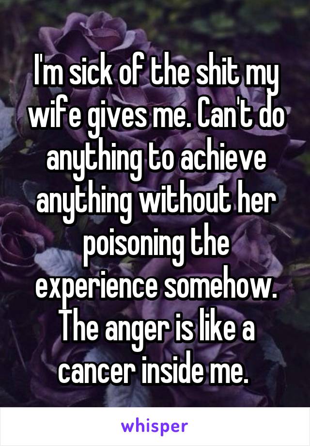 I'm sick of the shit my wife gives me. Can't do anything to achieve anything without her poisoning the experience somehow. The anger is like a cancer inside me. 