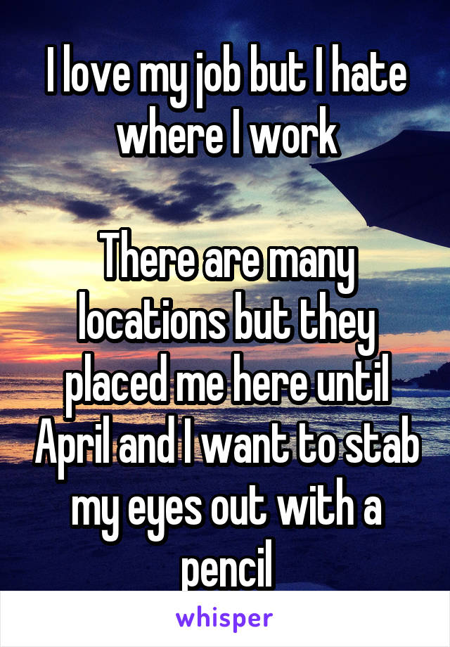 I love my job but I hate where I work

There are many locations but they placed me here until April and I want to stab my eyes out with a pencil