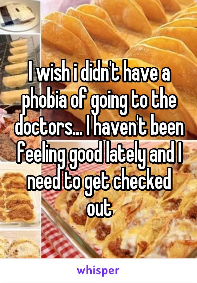 I wish i didn't have a phobia of going to the doctors... I haven't been feeling good lately and I need to get checked out