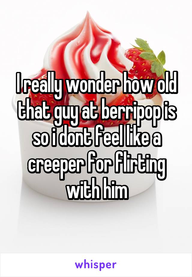 I really wonder how old that guy at berripop is so i dont feel like a creeper for flirting with him