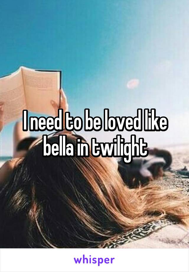 I need to be loved like bella in twilight