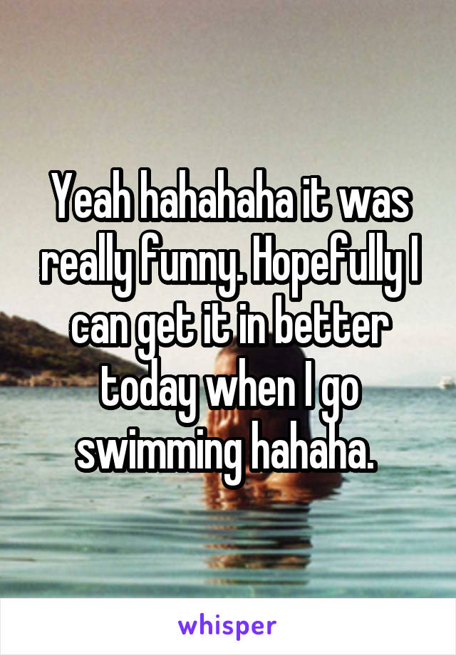 Yeah hahahaha it was really funny. Hopefully I can get it in better today when I go swimming hahaha. 