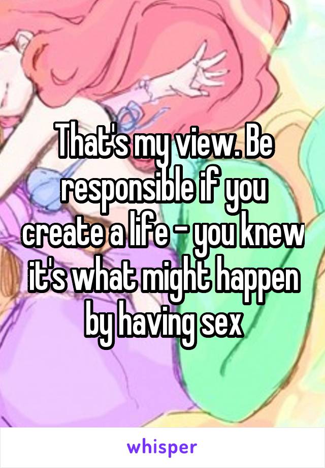 That's my view. Be responsible if you create a life - you knew it's what might happen by having sex