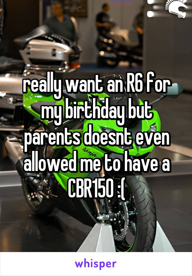 really want an R6 for my birthday but parents doesnt even allowed me to have a CBR150 :(