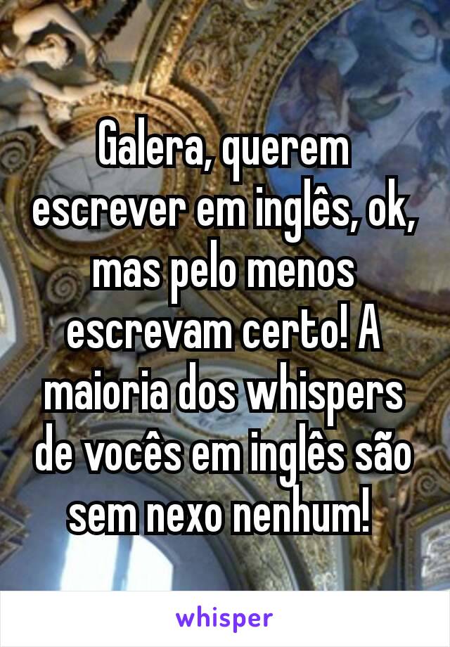 Galera, querem escrever em inglês, ok, mas pelo menos escrevam certo! A maioria dos whispers de vocês em inglês são sem nexo nenhum! 