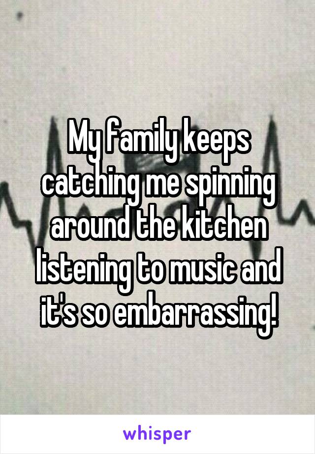 My family keeps catching me spinning around the kitchen listening to music and it's so embarrassing!