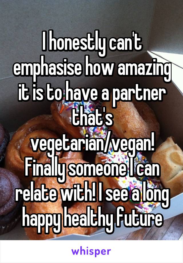 I honestly can't emphasise how amazing it is to have a partner that's vegetarian/vegan! Finally someone I can relate with! I see a long happy healthy future