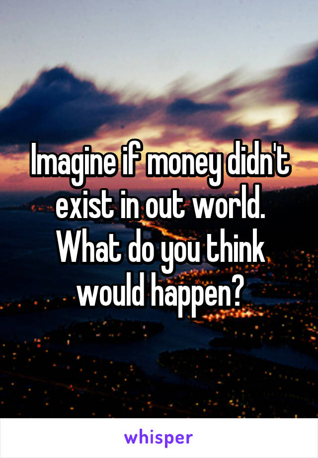 Imagine if money didn't exist in out world. What do you think would happen?