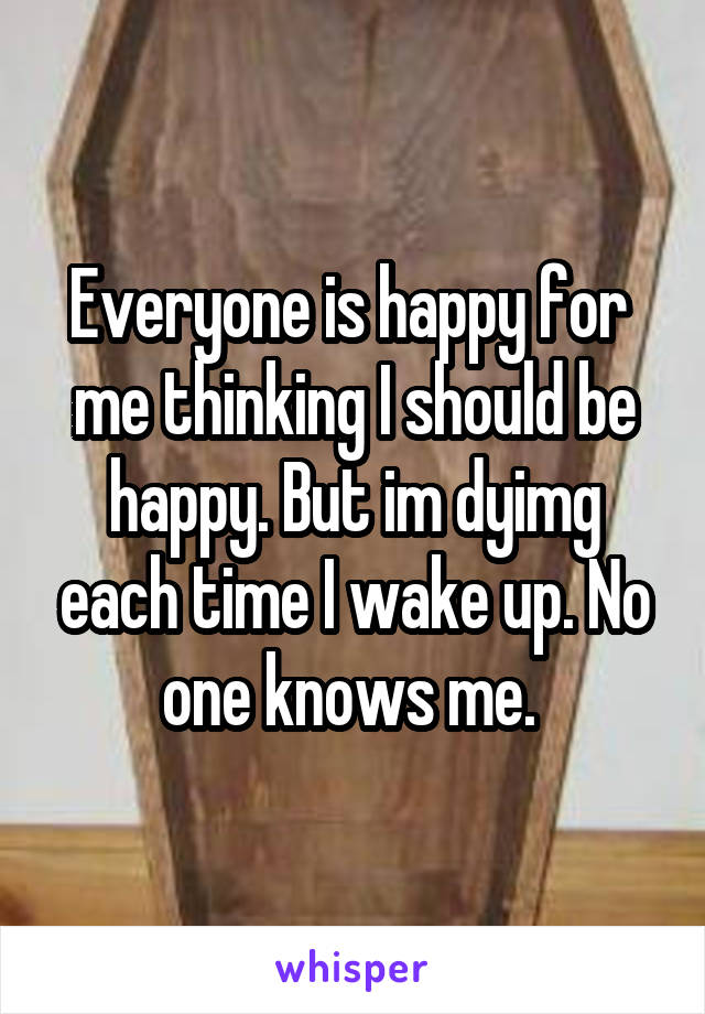 Everyone is happy for  me thinking I should be happy. But im dyimg each time I wake up. No one knows me. 