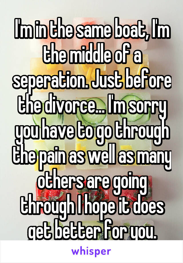 I'm in the same boat, I'm the middle of a seperation. Just before the divorce... I'm sorry you have to go through the pain as well as many others are going through I hope it does get better for you.