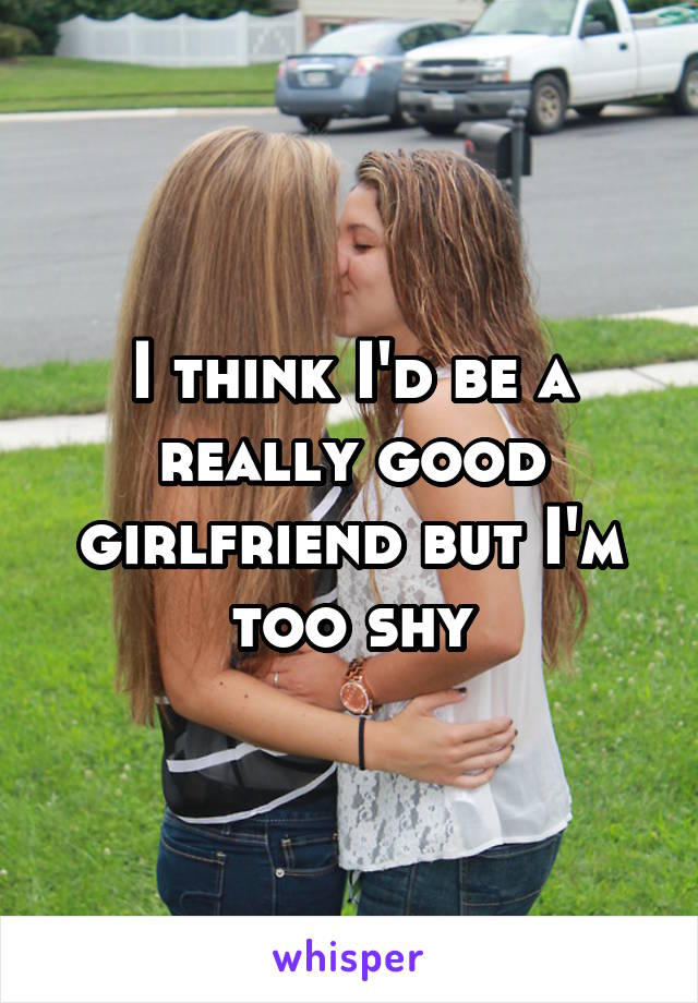 I think I'd be a really good girlfriend but I'm too shy