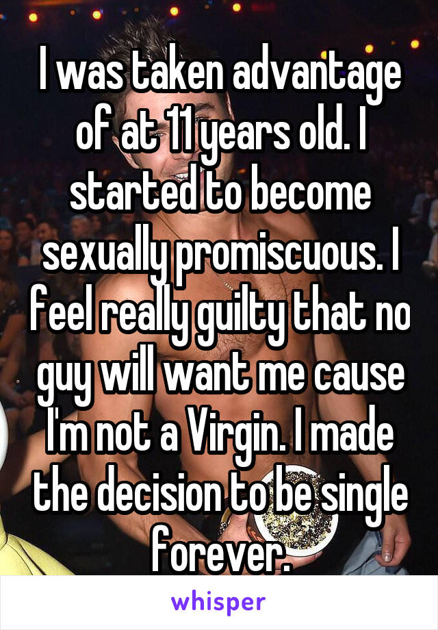 I was taken advantage of at 11 years old. I started to become sexually promiscuous. I feel really guilty that no guy will want me cause I'm not a Virgin. I made the decision to be single forever.