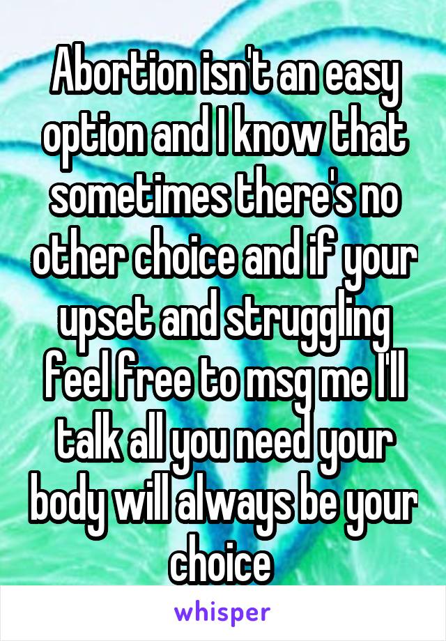 Abortion isn't an easy option and I know that sometimes there's no other choice and if your upset and struggling feel free to msg me I'll talk all you need your body will always be your choice 