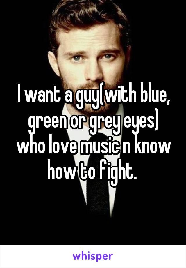 I want a guy(with blue, green or grey eyes) who love music n know how to fight. 