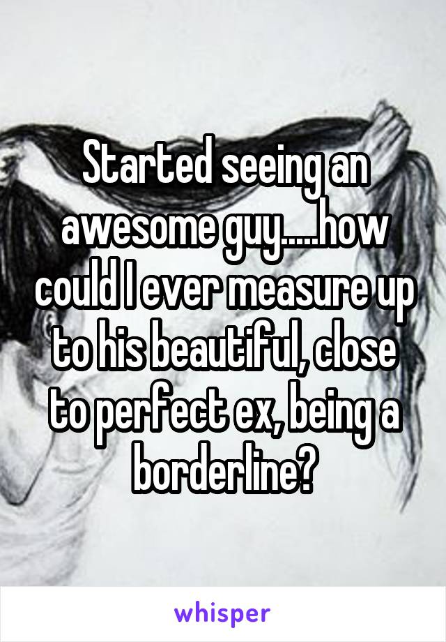 Started seeing an awesome guy.....how could I ever measure up to his beautiful, close to perfect ex, being a borderline?