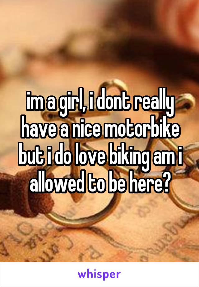 im a girl, i dont really have a nice motorbike but i do love biking am i allowed to be here?