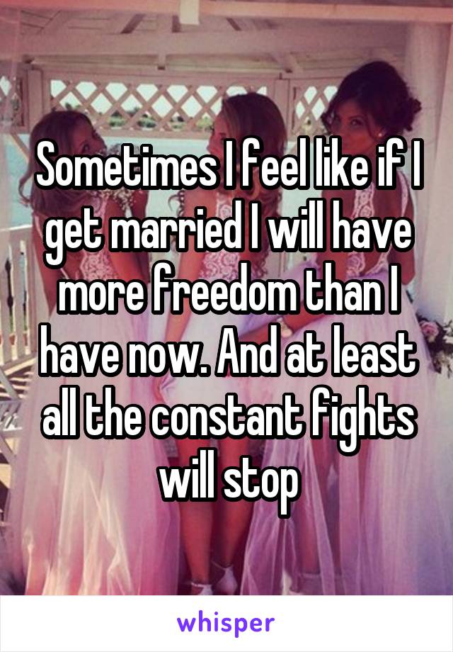 Sometimes I feel like if I get married I will have more freedom than I have now. And at least all the constant fights will stop