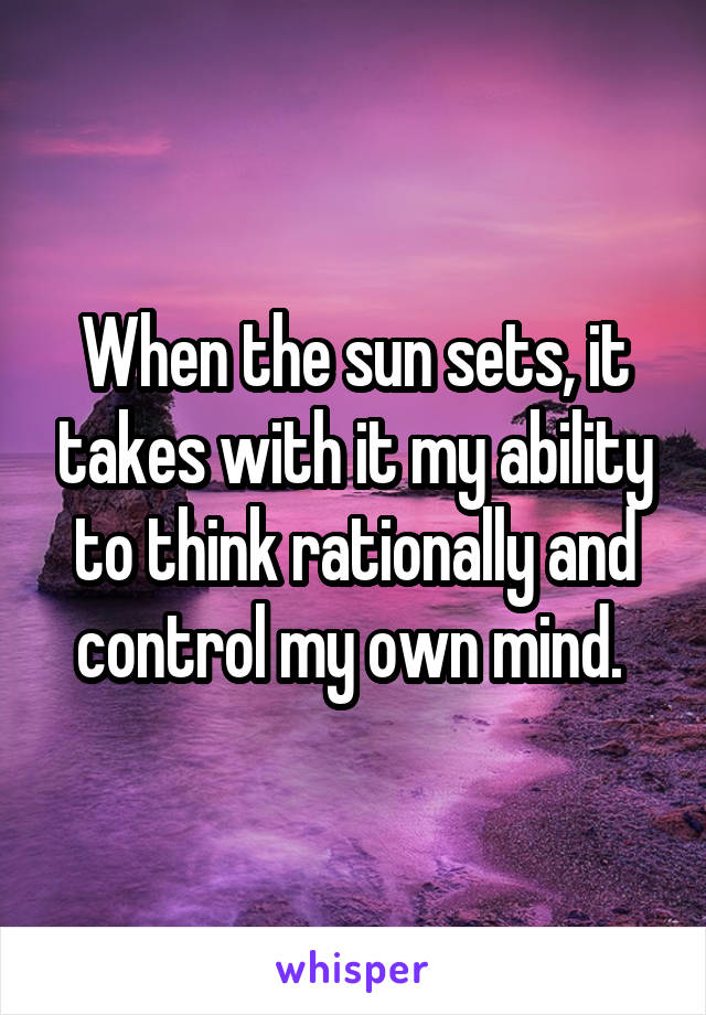 When the sun sets, it takes with it my ability to think rationally and control my own mind. 