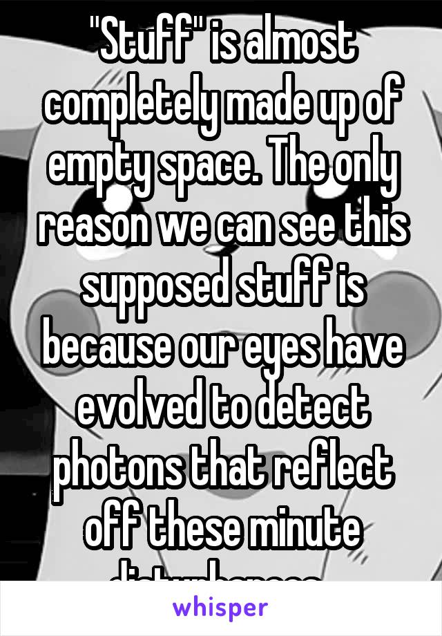 "Stuff" is almost completely made up of empty space. The only reason we can see this supposed stuff is because our eyes have evolved to detect photons that reflect off these minute disturbances. 