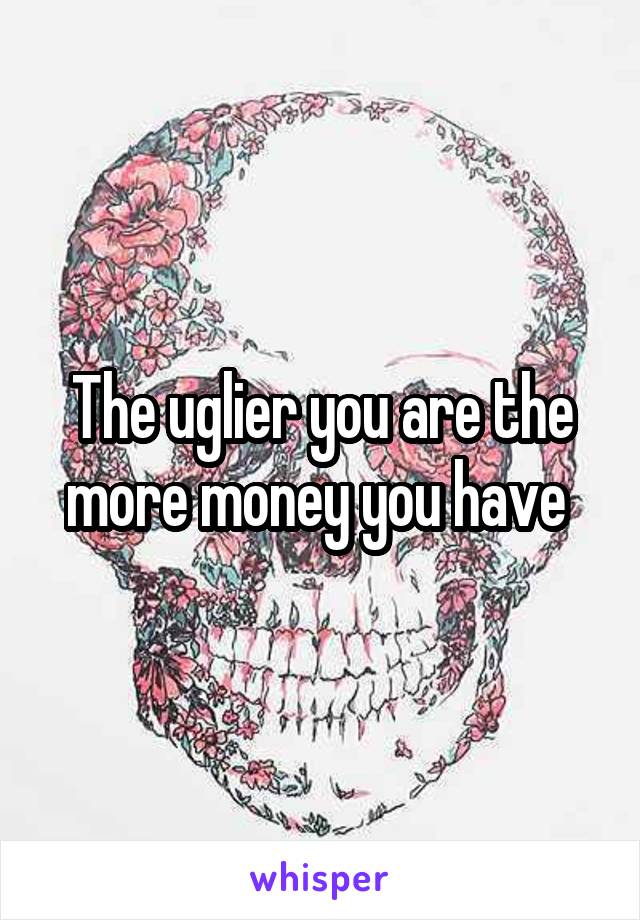 The uglier you are the more money you have 