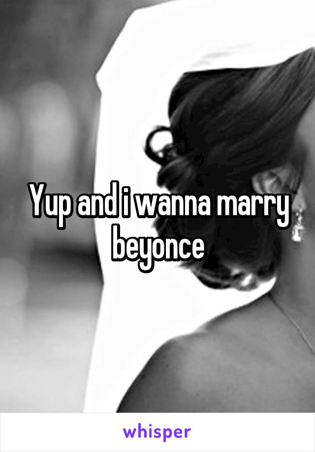 Yup and i wanna marry beyonce